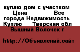 куплю дом с участком › Цена ­ 300 000 - Все города Недвижимость » Куплю   . Тверская обл.,Вышний Волочек г.
